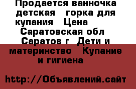 Продается ванночка детская   горка для купания › Цена ­ 150 - Саратовская обл., Саратов г. Дети и материнство » Купание и гигиена   